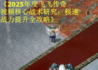 《2025年度飞飞传奇视频核心战术研究：极速战力提升全攻略》
