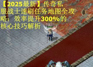 【2025最新】传奇私服战士速刷任务地图全攻略：效率提升300%的核心技巧解析