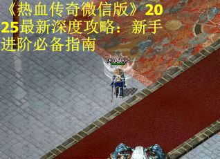 《热血传奇微信版》2025最新深度攻略：新手进阶必备指南