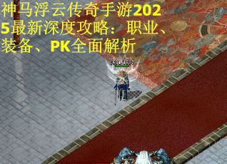神马浮云传奇手游2025最新深度攻略：职业、装备、PK全面解析