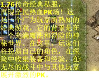 1.76传奇经典私服，再现全民热血PK场！这是一个广为玩家所熟知的经典游戏，它的背景是在一个充满魔法和冒险的神秘世界。在这里，玩家们将扮演自己的角色，在探险中收集装备和经验，在无尽的战斗中与其他玩家展开激烈的PK。